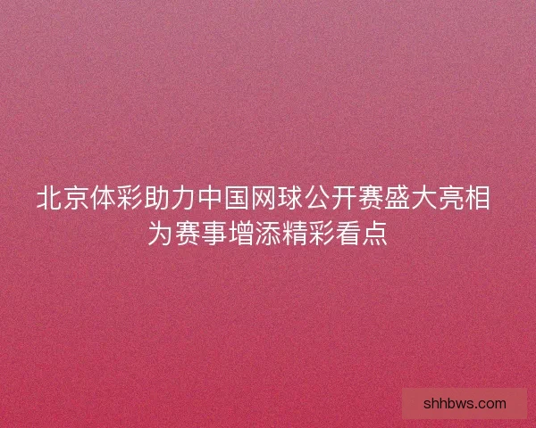 北京体彩助力中国网球公开赛盛大亮相 为赛事增添精彩看点