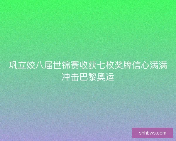 巩立姣八届世锦赛收获七枚奖牌信心满满冲击巴黎奥运